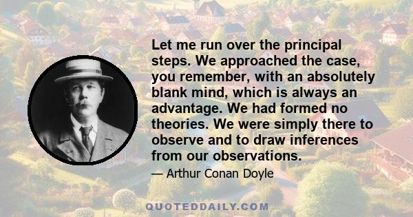 Let me run over the principal steps. We approached the case, you remember, with an absolutely blank mind, which is always an advantage. We had formed no theories. We were simply there to observe and to draw inferences