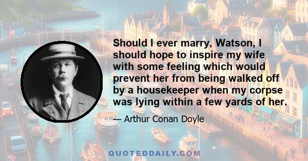 Should I ever marry, Watson, I should hope to inspire my wife with some feeling which would prevent her from being walked off by a housekeeper when my corpse was lying within a few yards of her.