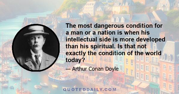 The most dangerous condition for a man or a nation is when his intellectual side is more developed than his spiritual. Is that not exactly the condition of the world today?