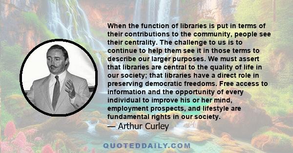 When the function of libraries is put in terms of their contributions to the community, people see their centrality. The challenge to us is to continue to help them see it in those terms to describe our larger purposes. 