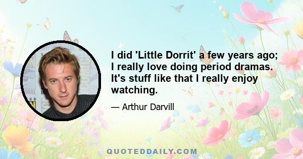 I did 'Little Dorrit' a few years ago; I really love doing period dramas. It's stuff like that I really enjoy watching.