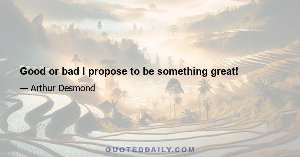 Good or bad I propose to be something great!