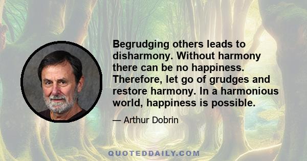 Begrudging others leads to disharmony. Without harmony there can be no happiness. Therefore, let go of grudges and restore harmony. In a harmonious world, happiness is possible.