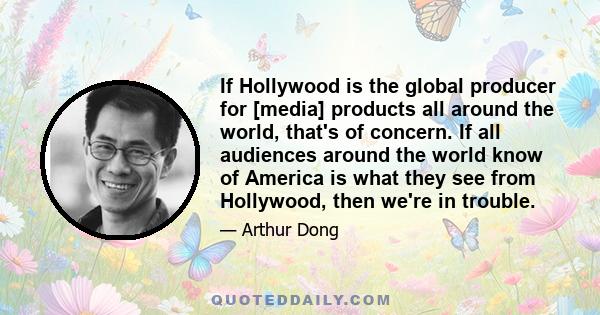 If Hollywood is the global producer for [media] products all around the world, that's of concern. If all audiences around the world know of America is what they see from Hollywood, then we're in trouble.