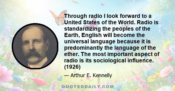 Through radio I look forward to a United States of the World. Radio is standardizing the peoples of the Earth, English will become the universal language because it is predominantly the language of the ether. The most