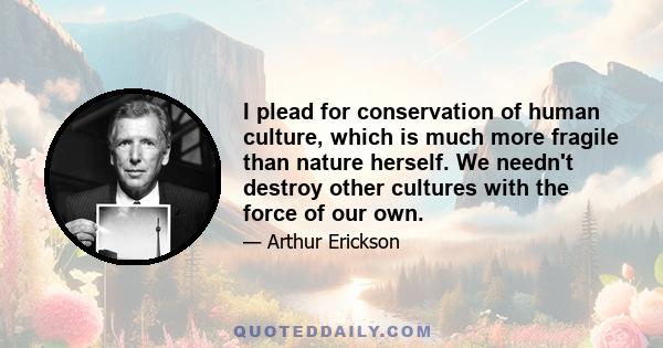 I plead for conservation of human culture, which is much more fragile than nature herself. We needn't destroy other cultures with the force of our own.