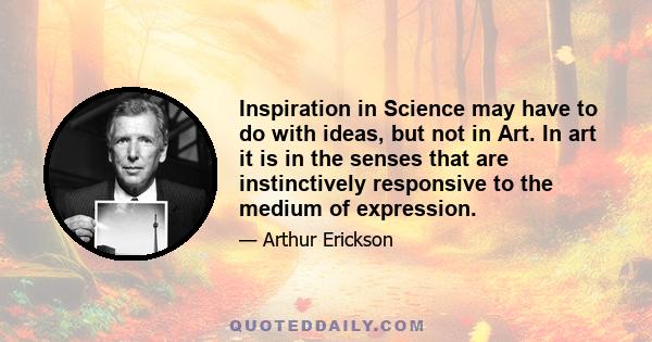 Inspiration in Science may have to do with ideas, but not in Art. In art it is in the senses that are instinctively responsive to the medium of expression.