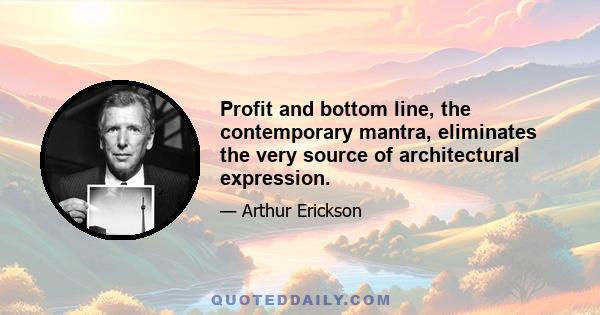 Profit and bottom line, the contemporary mantra, eliminates the very source of architectural expression.