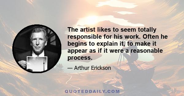 The artist likes to seem totally responsible for his work. Often he begins to explain it, to make it appear as if it were a reasonable process.