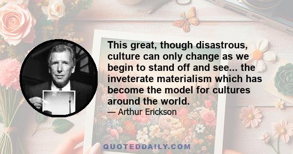 This great, though disastrous, culture can only change as we begin to stand off and see... the inveterate materialism which has become the model for cultures around the world.