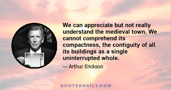 We can appreciate but not really understand the medieval town. We cannot comprehend its compactness, the contiguity of all its buildings as a single uninterrupted whole.