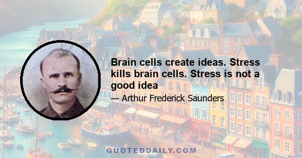 Brain cells create ideas. Stress kills brain cells. Stress is not a good idea