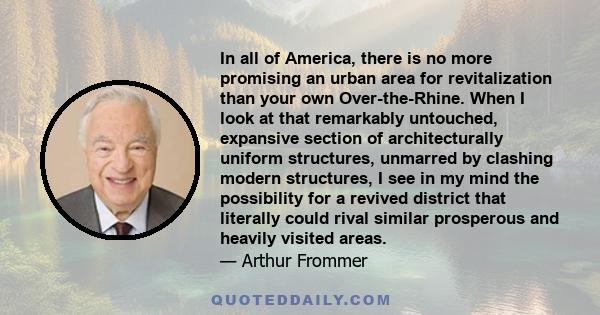 In all of America, there is no more promising an urban area for revitalization than your own Over-the-Rhine. When I look at that remarkably untouched, expansive section of architecturally uniform structures, unmarred by 