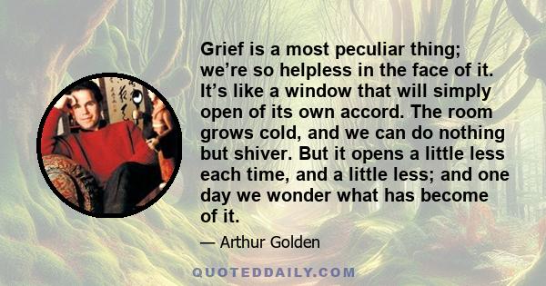 Grief is a most peculiar thing; we’re so helpless in the face of it. It’s like a window that will simply open of its own accord. The room grows cold, and we can do nothing but shiver. But it opens a little less each