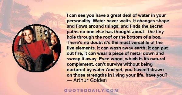 I can see you have a great deal of water in your personality. Water never waits. It changes shape and flows around things, and finds the secret paths no one else has thought about - the tiny hole through the roof or the 