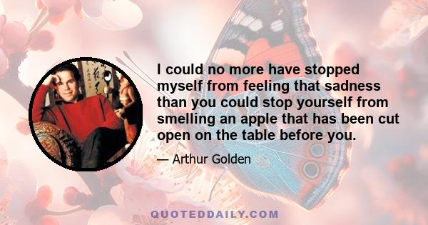 I could no more have stopped myself from feeling that sadness than you could stop yourself from smelling an apple that has been cut open on the table before you.