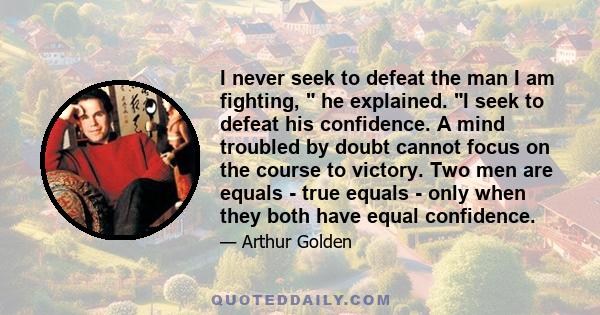 I never seek to defeat the man I am fighting,  he explained. I seek to defeat his confidence. A mind troubled by doubt cannot focus on the course to victory. Two men are equals - true equals - only when they both have