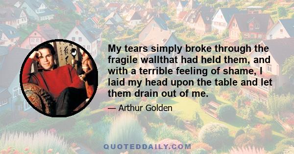 My tears simply broke through the fragile wallthat had held them, and with a terrible feeling of shame, I laid my head upon the table and let them drain out of me.