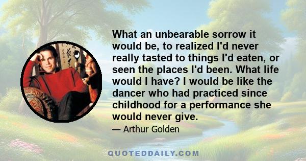 What an unbearable sorrow it would be, to realized I'd never really tasted to things I'd eaten, or seen the places I'd been. What life would I have? I would be like the dancer who had practiced since childhood for a