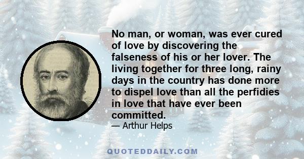 No man, or woman, was ever cured of love by discovering the falseness of his or her lover. The living together for three long, rainy days in the country has done more to dispel love than all the perfidies in love that