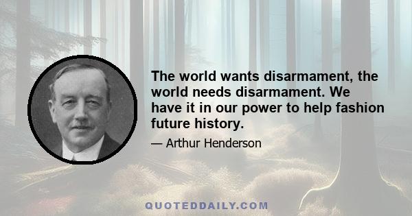 The world wants disarmament, the world needs disarmament. We have it in our power to help fashion future history.
