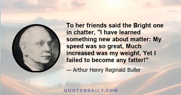 To her friends said the Bright one in chatter, I have learned something new about matter: My speed was so great, Much increased was my weight, Yet I failed to become any fatter!