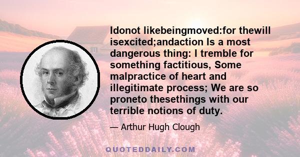 Idonot likebeingmoved:for thewill isexcited;andaction Is a most dangerous thing: I tremble for something factitious, Some malpractice of heart and illegitimate process; We are so proneto thesethings with our terrible