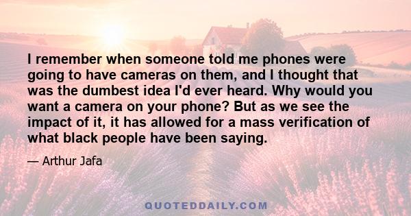 I remember when someone told me phones were going to have cameras on them, and I thought that was the dumbest idea I'd ever heard. Why would you want a camera on your phone? But as we see the impact of it, it has