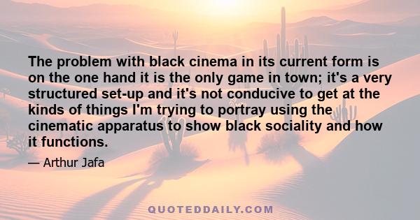 The problem with black cinema in its current form is on the one hand it is the only game in town; it's a very structured set-up and it's not conducive to get at the kinds of things I'm trying to portray using the