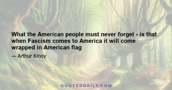 What the American people must never forget - is that when Fascism comes to America it will come wrapped in American flag