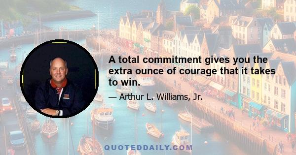 A total commitment gives you the extra ounce of courage that it takes to win.