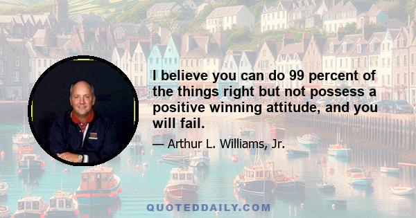 I believe you can do 99 percent of the things right but not possess a positive winning attitude, and you will fail.