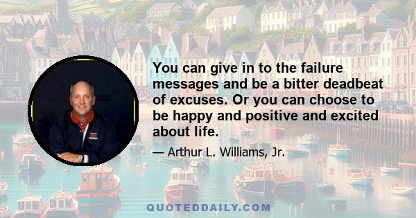 You can give in to the failure messages and be a bitter deadbeat of excuses. Or you can choose to be happy and positive and excited about life.