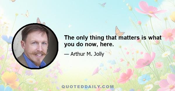 The only thing that matters is what you do now, here.