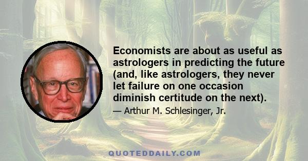 Economists are about as useful as astrologers in predicting the future (and, like astrologers, they never let failure on one occasion diminish certitude on the next).
