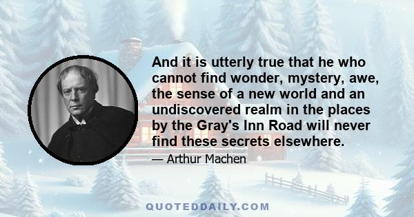 And it is utterly true that he who cannot find wonder, mystery, awe, the sense of a new world and an undiscovered realm in the places by the Gray's Inn Road will never find these secrets elsewhere.