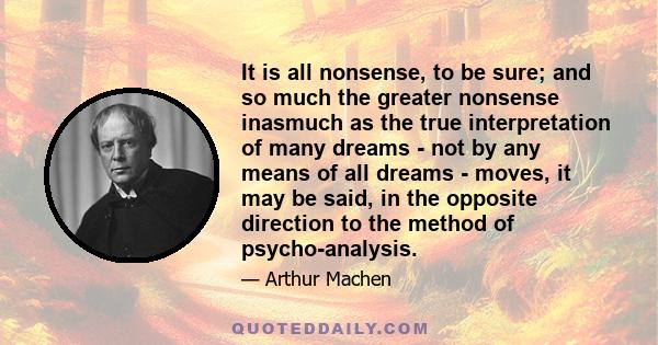 It is all nonsense, to be sure; and so much the greater nonsense inasmuch as the true interpretation of many dreams - not by any means of all dreams - moves, it may be said, in the opposite direction to the method of