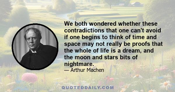 We both wondered whether these contradictions that one can't avoid if one begins to think of time and space may not really be proofs that the whole of life is a dream, and the moon and stars bits of nightmare.