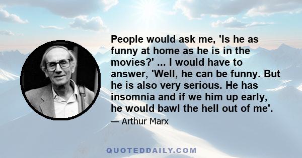 People would ask me, 'Is he as funny at home as he is in the movies?' ... I would have to answer, 'Well, he can be funny. But he is also very serious. He has insomnia and if we him up early, he would bawl the hell out