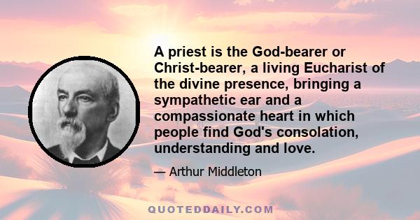 A priest is the God-bearer or Christ-bearer, a living Eucharist of the divine presence, bringing a sympathetic ear and a compassionate heart in which people find God's consolation, understanding and love.