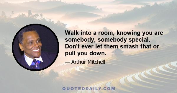 Walk into a room, knowing you are somebody, somebody special. Don't ever let them smash that or pull you down.