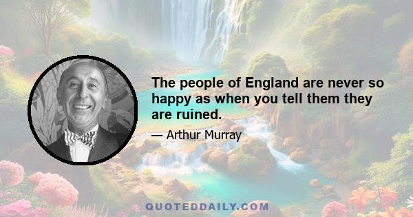 The people of England are never so happy as when you tell them they are ruined.