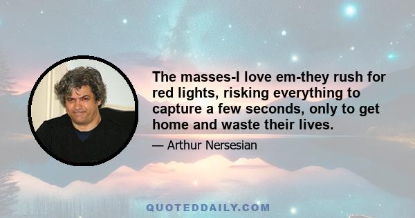 The masses-I love em-they rush for red lights, risking everything to capture a few seconds, only to get home and waste their lives.