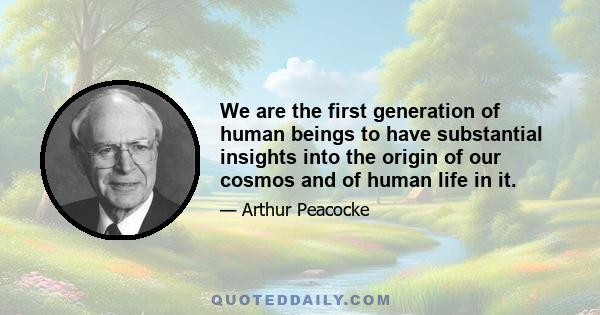 We are the first generation of human beings to have substantial insights into the origin of our cosmos and of human life in it.