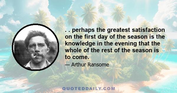 . . perhaps the greatest satisfaction on the first day of the season is the knowledge in the evening that the whole of the rest of the season is to come.