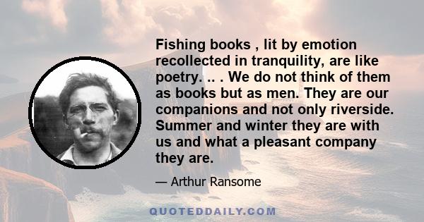 Fishing books , lit by emotion recollected in tranquility, are like poetry. .. . We do not think of them as books but as men. They are our companions and not only riverside. Summer and winter they are with us and what a 