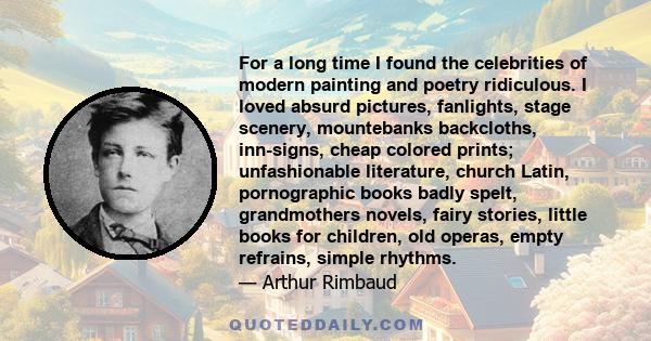 For a long time I found the celebrities of modern painting and poetry ridiculous. I loved absurd pictures, fanlights, stage scenery, mountebanks backcloths, inn-signs, cheap colored prints; unfashionable literature,