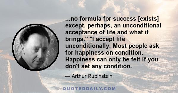 ...no formula for success [exists] except, perhaps, an unconditional acceptance of life and what it brings. I accept life unconditionally. Most people ask for happiness on condition. Happiness can only be felt if you