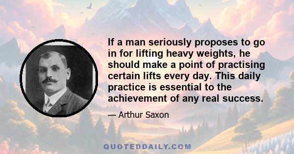 If a man seriously proposes to go in for lifting heavy weights, he should make a point of practising certain lifts every day. This daily practice is essential to the achievement of any real success.