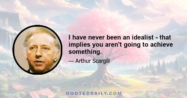 I have never been an idealist - that implies you aren't going to achieve something.